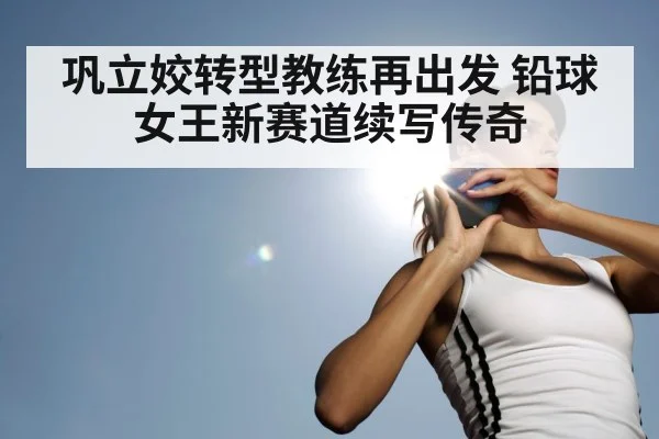 巩立姣转型教练再出发 铅球女王新赛道续写传奇